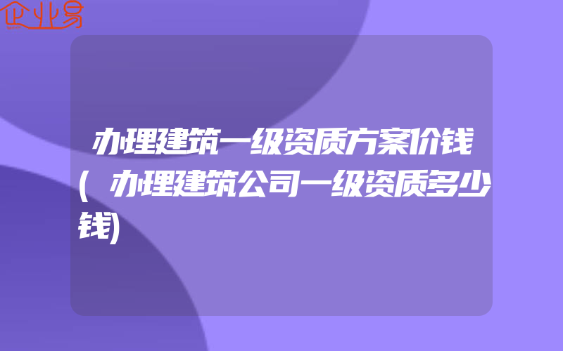 办理建筑一级资质方案价钱(办理建筑公司一级资质多少钱)