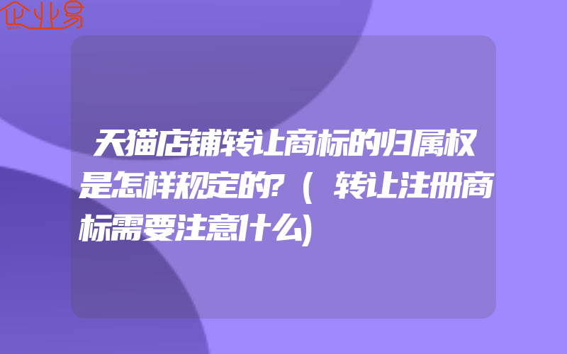 天猫店铺转让商标的归属权是怎样规定的?(转让注册商标需要注意什么)