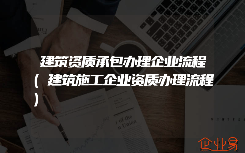 建筑资质承包办理企业流程(建筑施工企业资质办理流程)