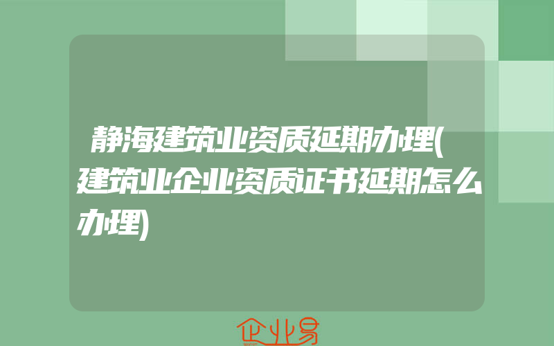 静海建筑业资质延期办理(建筑业企业资质证书延期怎么办理)