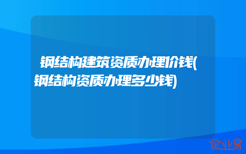 钢结构建筑资质办理价钱(钢结构资质办理多少钱)