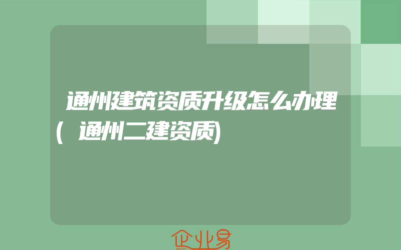 通州建筑资质升级怎么办理(通州二建资质)