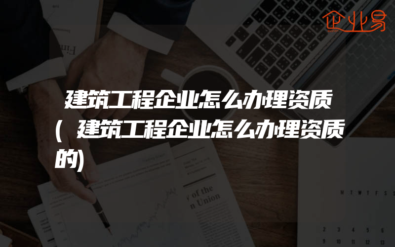 建筑工程企业怎么办理资质(建筑工程企业怎么办理资质的)