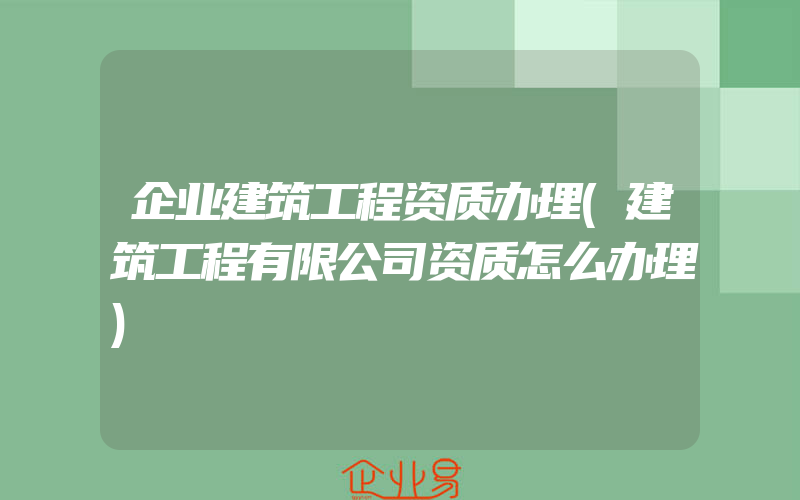 企业建筑工程资质办理(建筑工程有限公司资质怎么办理)