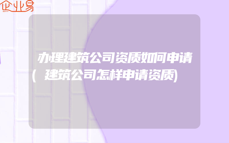 办理建筑公司资质如何申请(建筑公司怎样申请资质)