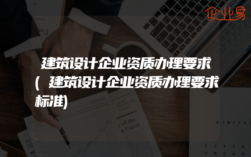 建筑设计企业资质办理要求(建筑设计企业资质办理要求标准)