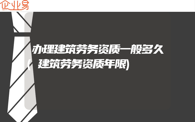 办理建筑劳务资质一般多久(建筑劳务资质年限)