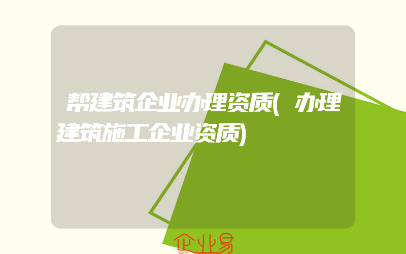 帮建筑企业办理资质(办理建筑施工企业资质)