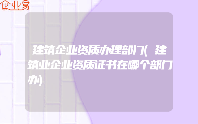 建筑企业资质办理部门(建筑业企业资质证书在哪个部门办)