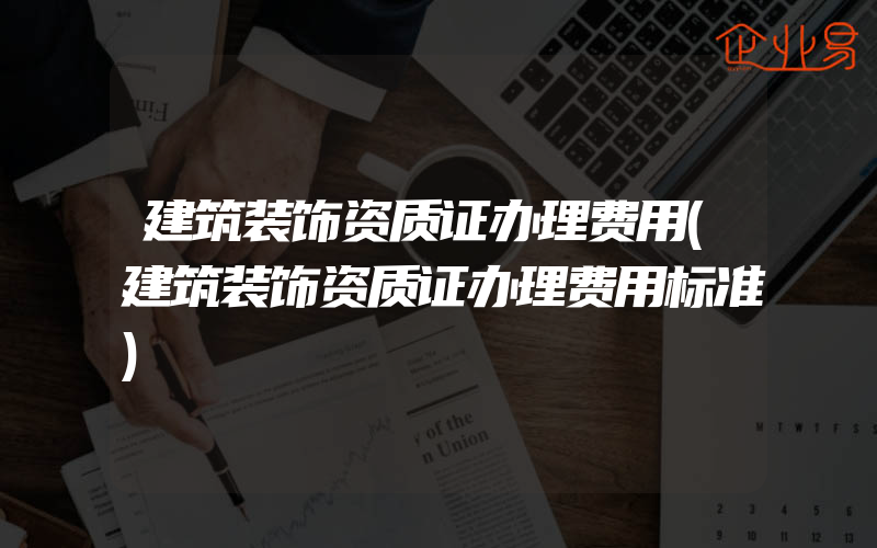 建筑装饰资质证办理费用(建筑装饰资质证办理费用标准)