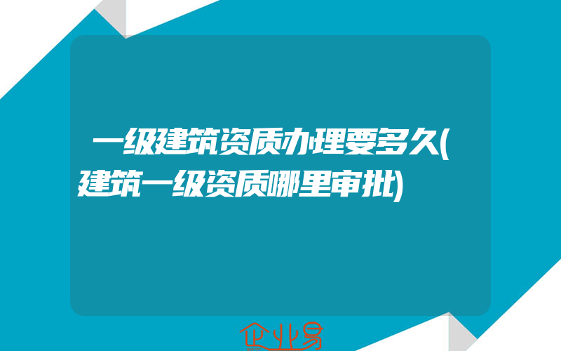 一级建筑资质办理要多久(建筑一级资质哪里审批)