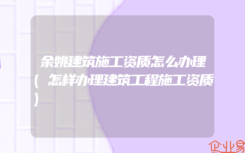 余姚建筑施工资质怎么办理(怎样办理建筑工程施工资质)