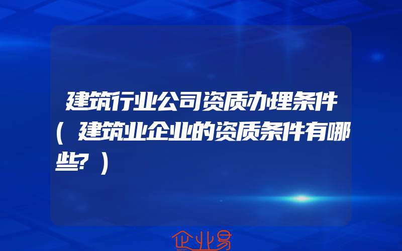 建筑行业公司资质办理条件(建筑业企业的资质条件有哪些?)