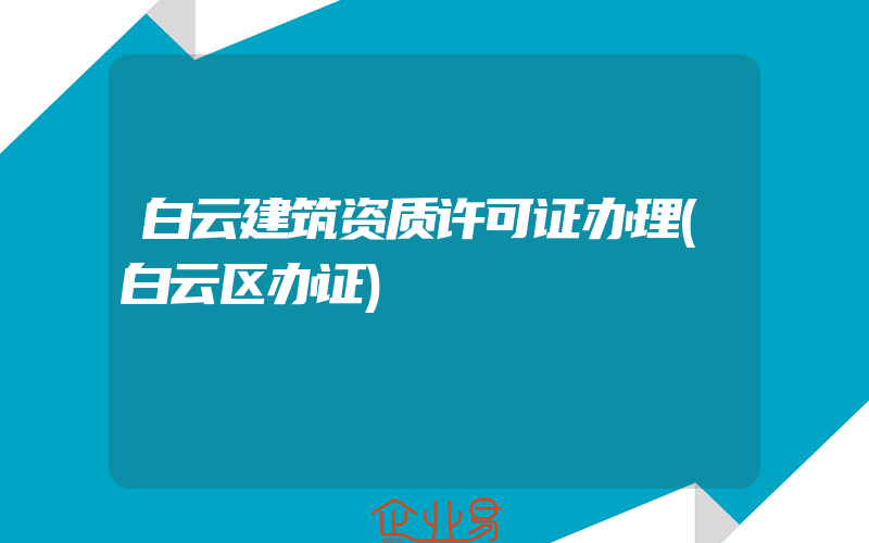 白云建筑资质许可证办理(白云区办证)