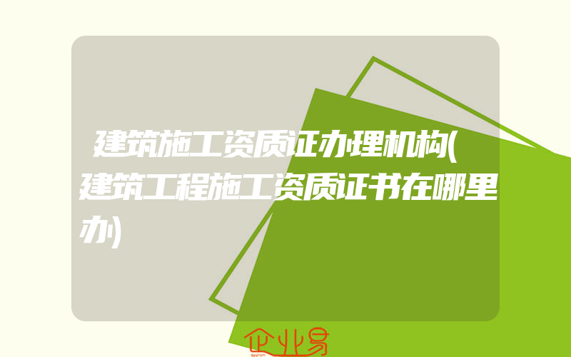 建筑施工资质证办理机构(建筑工程施工资质证书在哪里办)