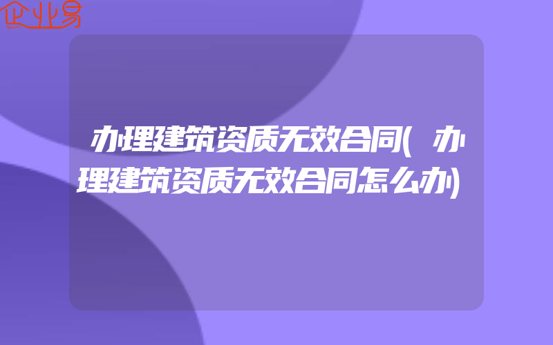 办理建筑资质无效合同(办理建筑资质无效合同怎么办)