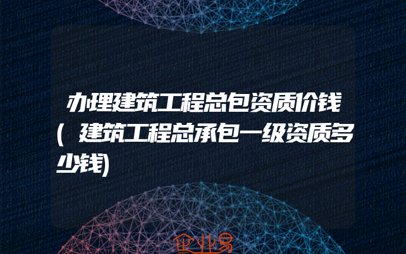 办理建筑工程总包资质价钱(建筑工程总承包一级资质多少钱)