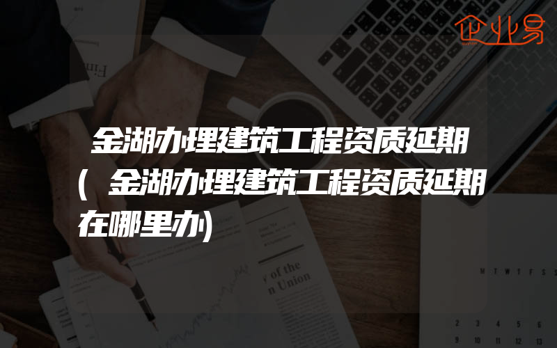 金湖办理建筑工程资质延期(金湖办理建筑工程资质延期在哪里办)