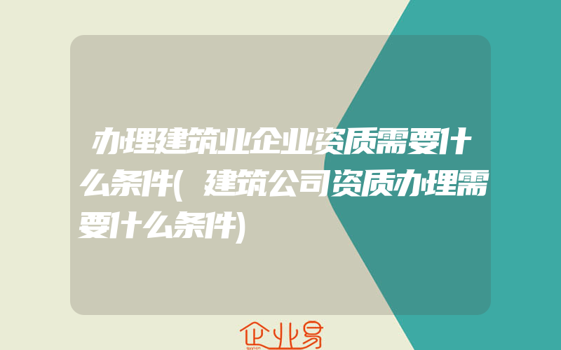 办理建筑业企业资质需要什么条件(建筑公司资质办理需要什么条件)