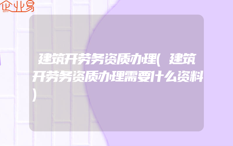 建筑开劳务资质办理(建筑开劳务资质办理需要什么资料)