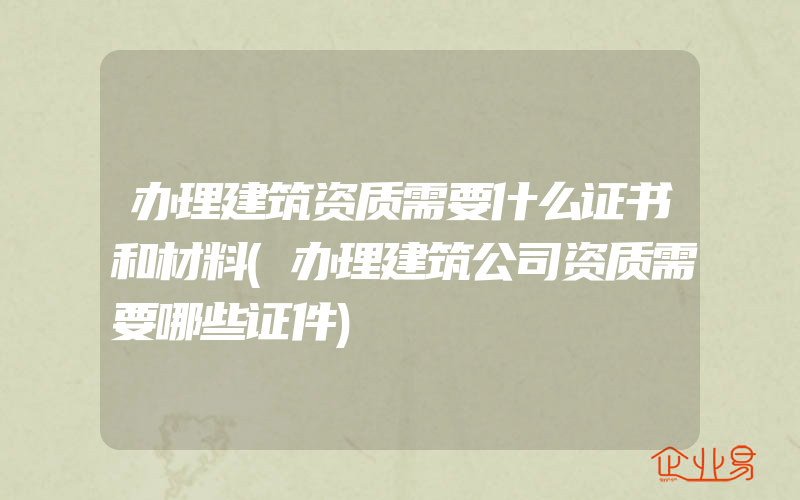 办理建筑资质需要什么证书和材料(办理建筑公司资质需要哪些证件)