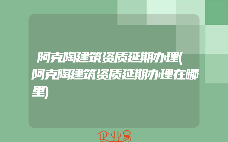 阿克陶建筑资质延期办理(阿克陶建筑资质延期办理在哪里)