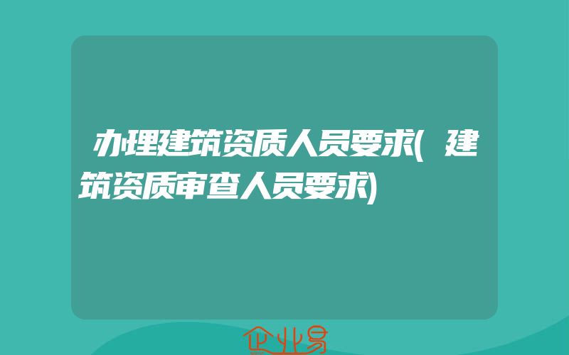 办理建筑资质人员要求(建筑资质审查人员要求)