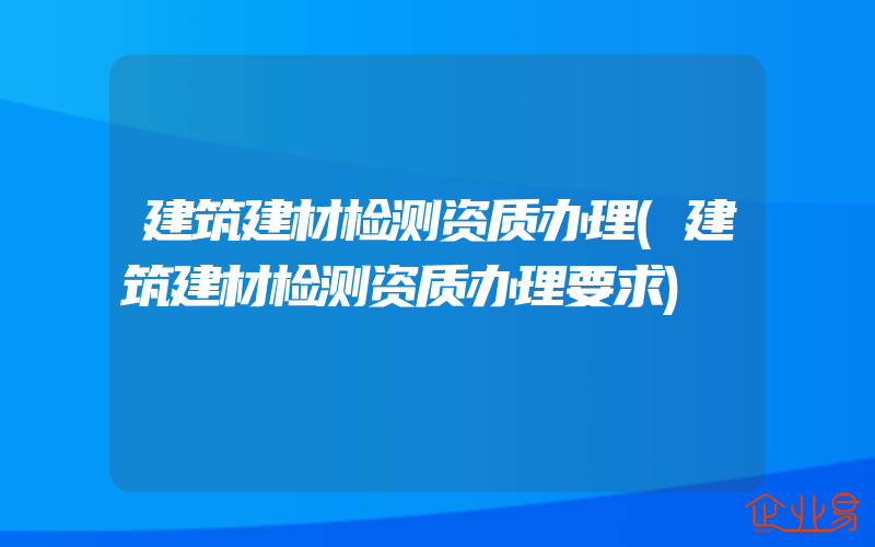 建筑建材检测资质办理(建筑建材检测资质办理要求)