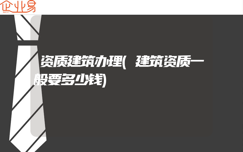 资质建筑办理(建筑资质一般要多少钱)