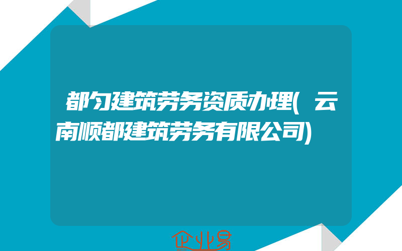 都匀建筑劳务资质办理(云南顺都建筑劳务有限公司)