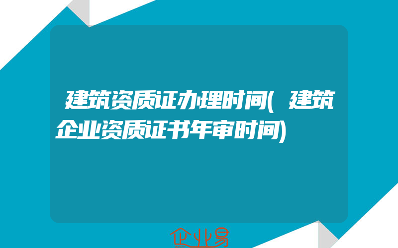 建筑资质证办理时间(建筑企业资质证书年审时间)