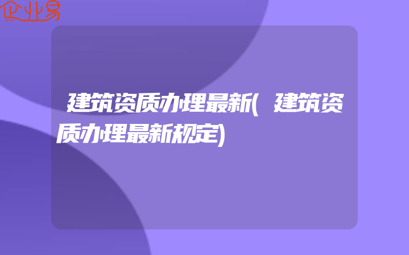 建筑资质办理最新(建筑资质办理最新规定)