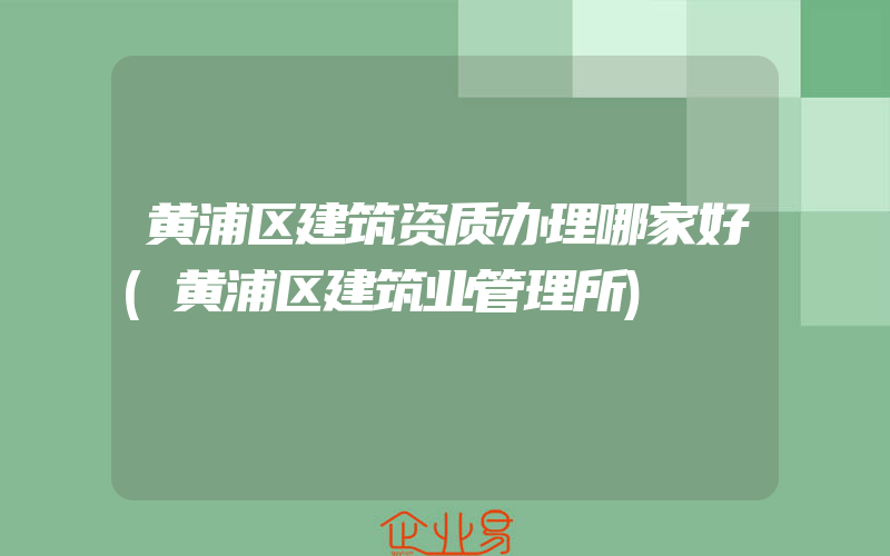 黄浦区建筑资质办理哪家好(黄浦区建筑业管理所)