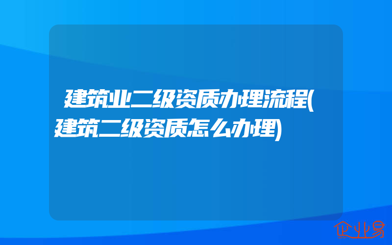 建筑业二级资质办理流程(建筑二级资质怎么办理)