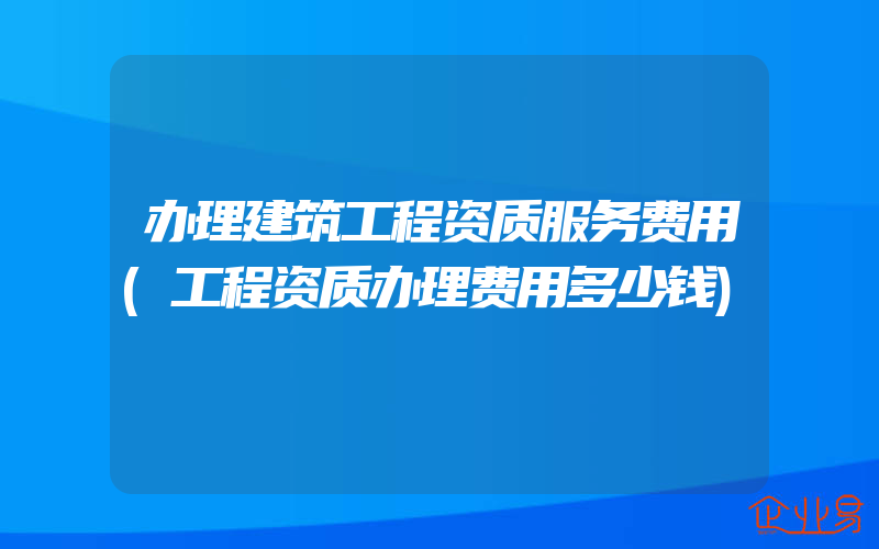 办理建筑工程资质服务费用(工程资质办理费用多少钱)