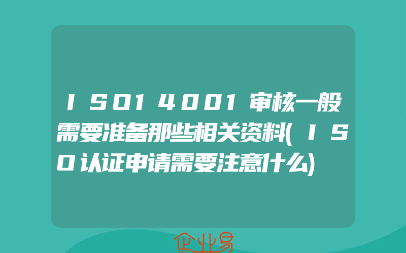 ISO14001审核一般需要准备那些相关资料(ISO认证申请需要注意什么)