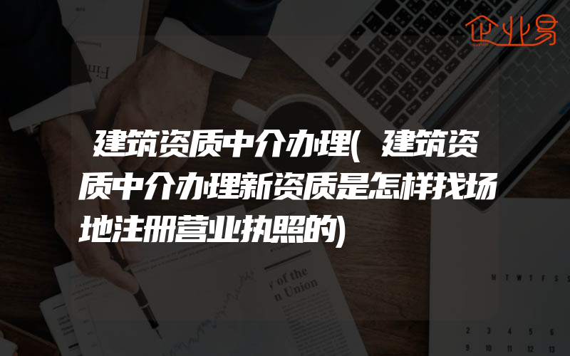 建筑资质中介办理(建筑资质中介办理新资质是怎样找场地注册营业执照的)