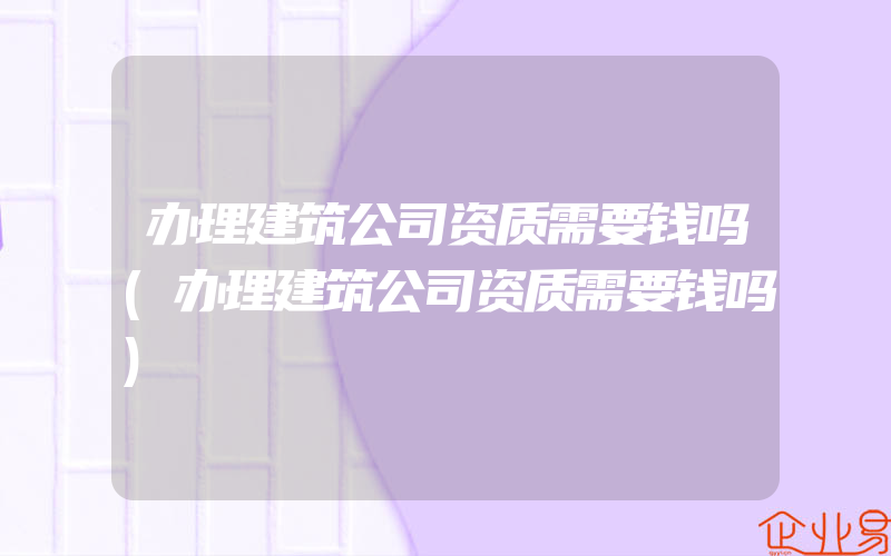 办理建筑公司资质需要钱吗(办理建筑公司资质需要钱吗)