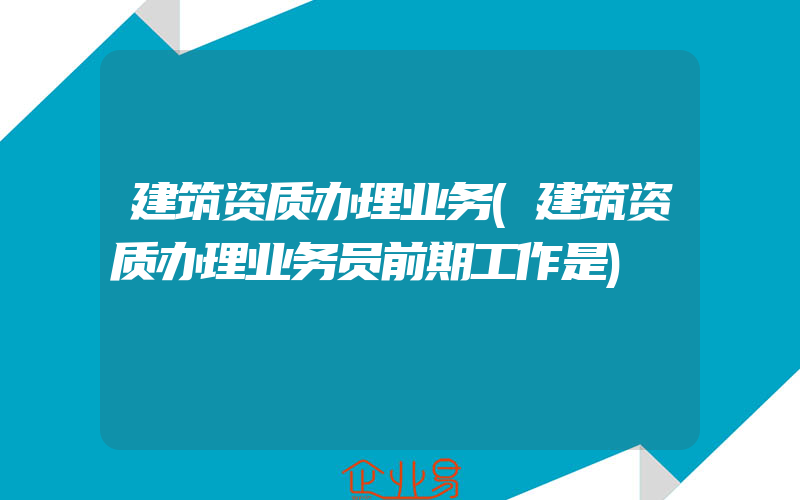 建筑资质办理业务(建筑资质办理业务员前期工作是)