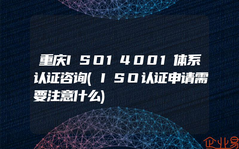 重庆ISO14001体系认证咨询(ISO认证申请需要注意什么)