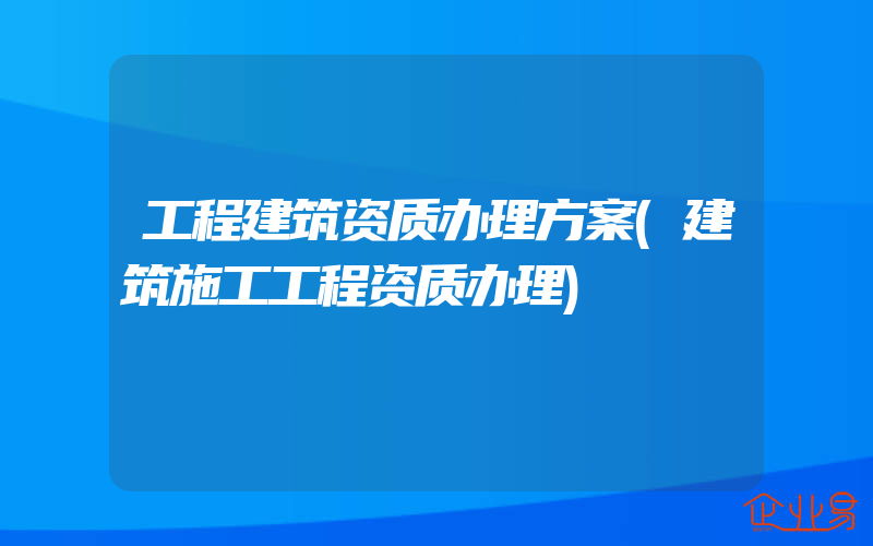 工程建筑资质办理方案(建筑施工工程资质办理)