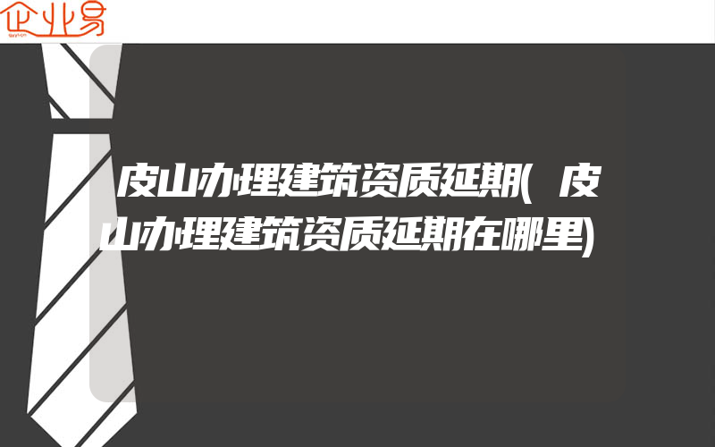 皮山办理建筑资质延期(皮山办理建筑资质延期在哪里)