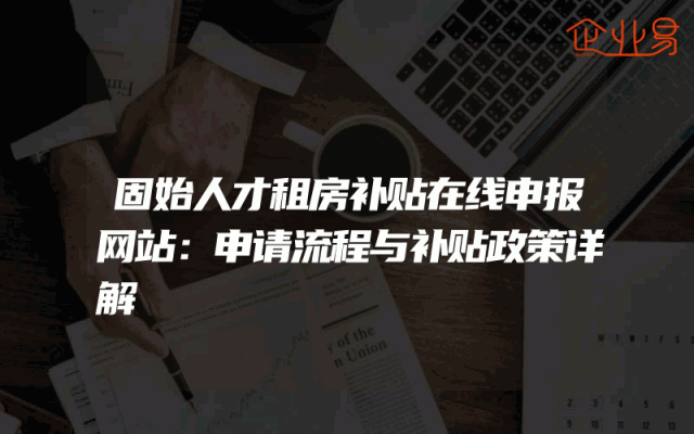固始人才租房补贴在线申报网站：申请流程与补贴政策详解