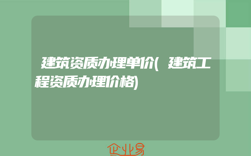 建筑资质办理单价(建筑工程资质办理价格)