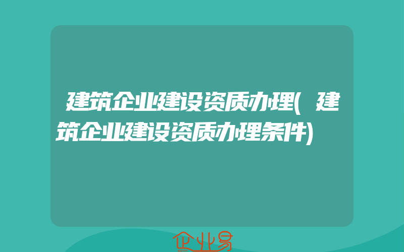 建筑企业建设资质办理(建筑企业建设资质办理条件)