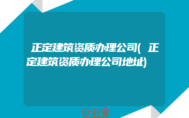 正定建筑资质办理公司(正定建筑资质办理公司地址)