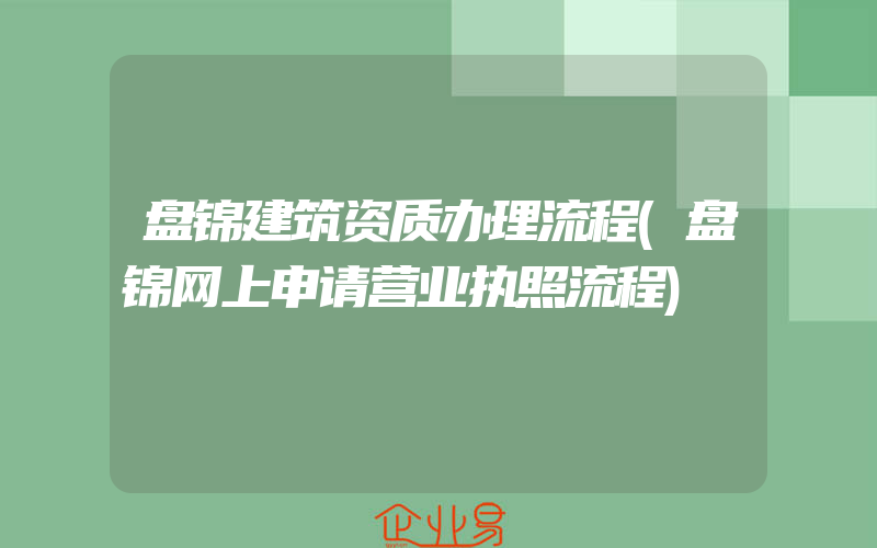 盘锦建筑资质办理流程(盘锦网上申请营业执照流程)