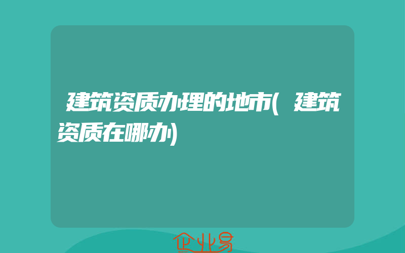 建筑资质办理的地市(建筑资质在哪办)