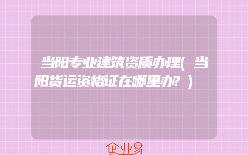 当阳专业建筑资质办理(当阳货运资格证在哪里办?)