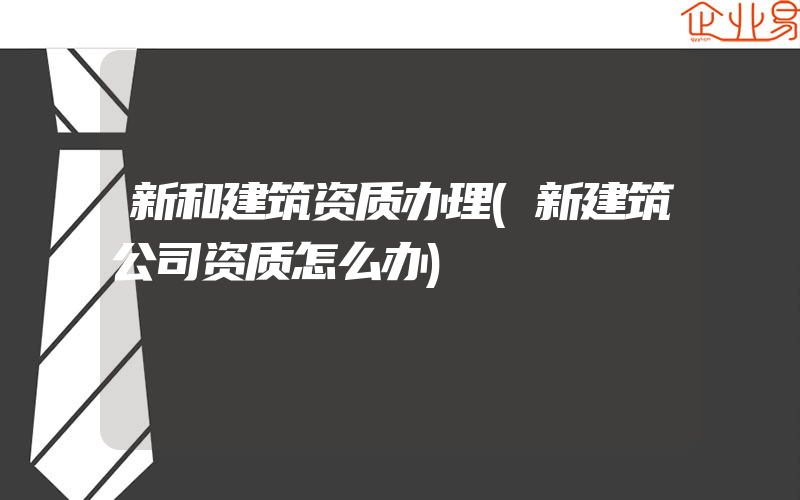 新和建筑资质办理(新建筑公司资质怎么办)